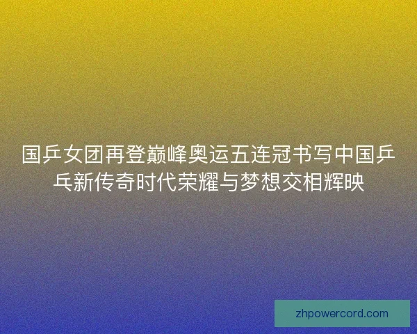 国乒女团再登巅峰奥运五连冠书写中国乒乓新传奇时代荣耀与梦想交相辉映