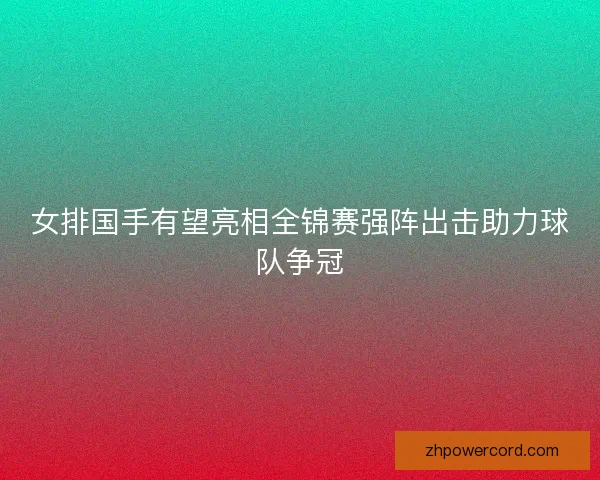 女排国手有望亮相全锦赛强阵出击助力球队争冠