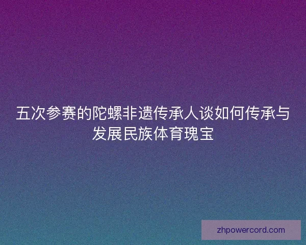 五次参赛的陀螺非遗传承人谈如何传承与发展民族体育瑰宝